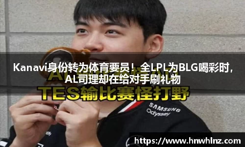 Kanavi身份转为体育要员！全LPL为BLG喝彩时，AL司理却在给对手刷礼物