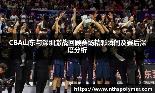 CBA山东与深圳激战回顾赛场精彩瞬间及赛后深度分析